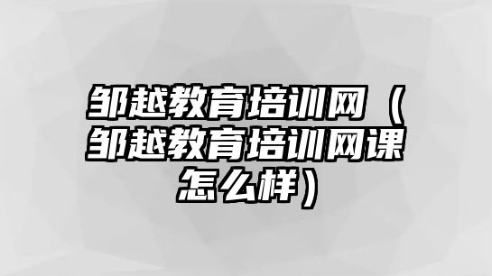 鄒越教育培訓(xùn)網(wǎng)（鄒越教育培訓(xùn)網(wǎng)課怎么樣）