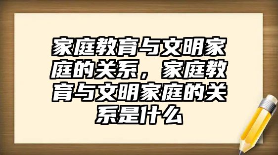 家庭教育與文明家庭的關系，家庭教育與文明家庭的關系是什么