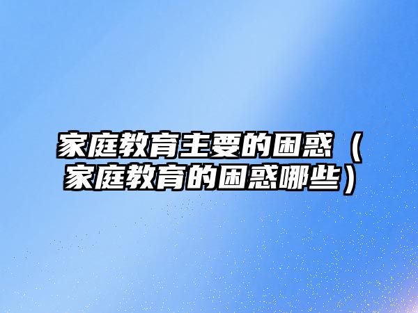 家庭教育主要的困惑（家庭教育的困惑哪些）