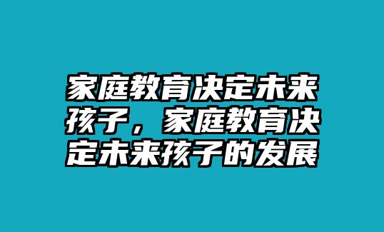 家庭教育決定未來孩子，家庭教育決定未來孩子的發(fā)展