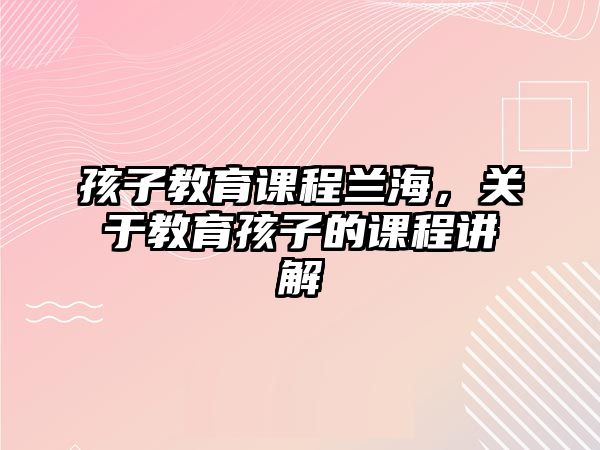 孩子教育課程蘭海，關(guān)于教育孩子的課程講解