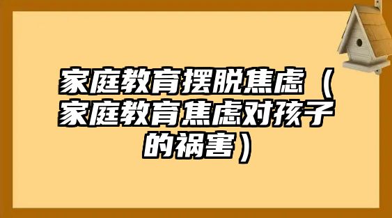 家庭教育擺脫焦慮（家庭教育焦慮對孩子的禍害）