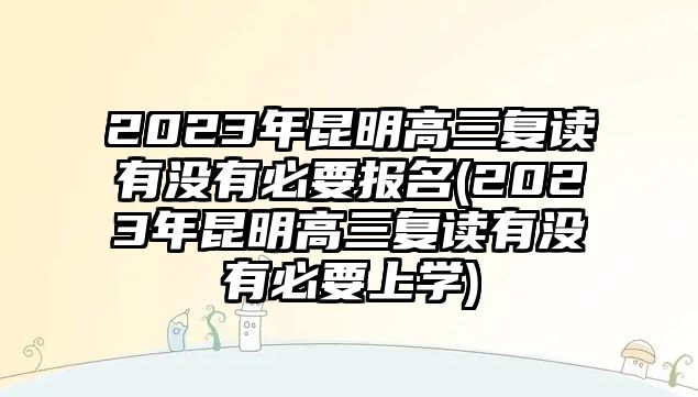 2023年昆明高三復(fù)讀有沒有必要報名(2023年昆明高三復(fù)讀有沒有必要上學(xué))