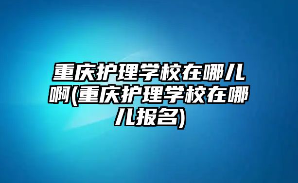 重慶護(hù)理學(xué)校在哪兒啊(重慶護(hù)理學(xué)校在哪兒報(bào)名)