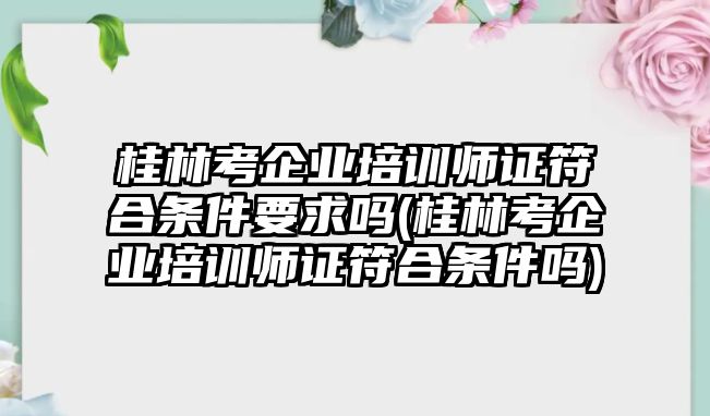 桂林考企業(yè)培訓(xùn)師證符合條件要求嗎(桂林考企業(yè)培訓(xùn)師證符合條件嗎)