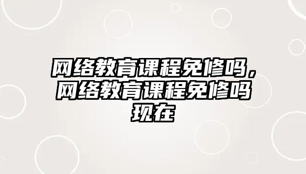 網(wǎng)絡(luò)教育課程免修嗎，網(wǎng)絡(luò)教育課程免修嗎現(xiàn)在