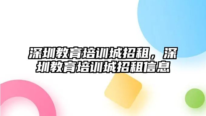 深圳教育培訓城招租，深圳教育培訓城招租信息