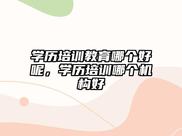 學(xué)歷培訓(xùn)教育哪個(gè)好呢，學(xué)歷培訓(xùn)哪個(gè)機(jī)構(gòu)好