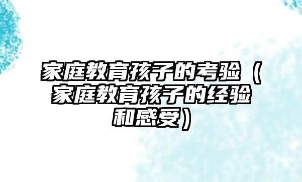 家庭教育孩子的考驗（家庭教育孩子的經(jīng)驗和感受）