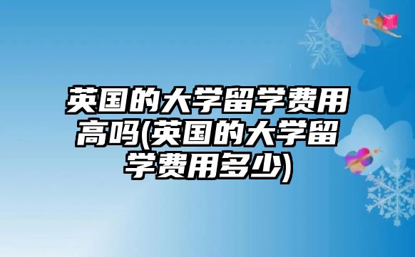 英國(guó)的大學(xué)留學(xué)費(fèi)用高嗎(英國(guó)的大學(xué)留學(xué)費(fèi)用多少)