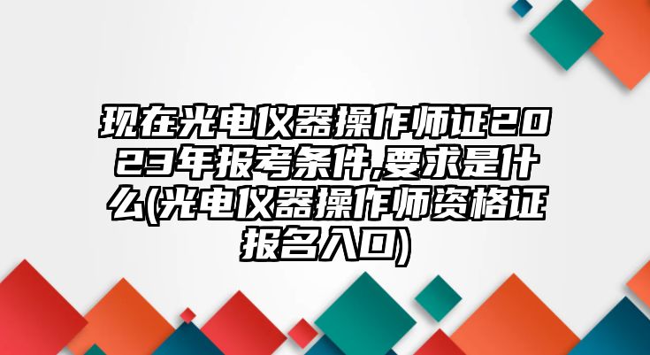 現(xiàn)在光電儀器操作師證2023年報考條件,要求是什么(光電儀器操作師資格證報名入口)