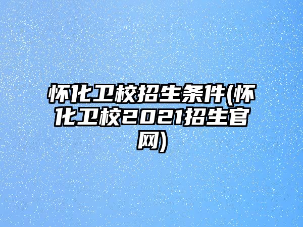 懷化衛(wèi)校招生條件(懷化衛(wèi)校2021招生官網(wǎng))