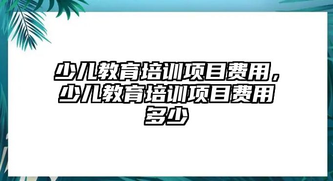 少兒教育培訓(xùn)項(xiàng)目費(fèi)用，少兒教育培訓(xùn)項(xiàng)目費(fèi)用多少