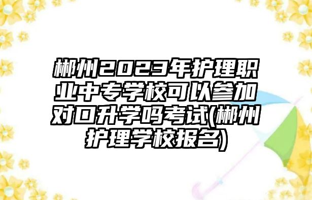 郴州2023年護(hù)理職業(yè)中專學(xué)校可以參加對口升學(xué)嗎考試(郴州護(hù)理學(xué)校報(bào)名)