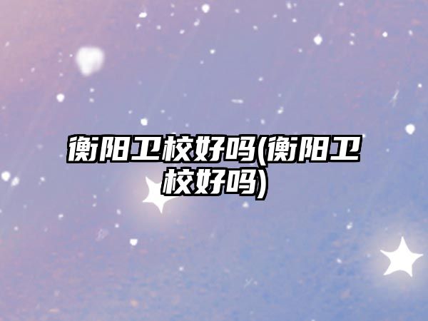 衡陽衛(wèi)校好嗎(衡陽衛(wèi)校好嗎)