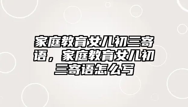 家庭教育女兒初三寄語，家庭教育女兒初三寄語怎么寫