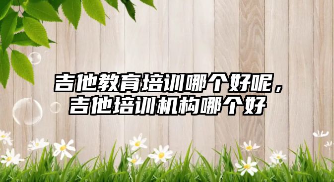 吉他教育培訓哪個好呢，吉他培訓機構哪個好