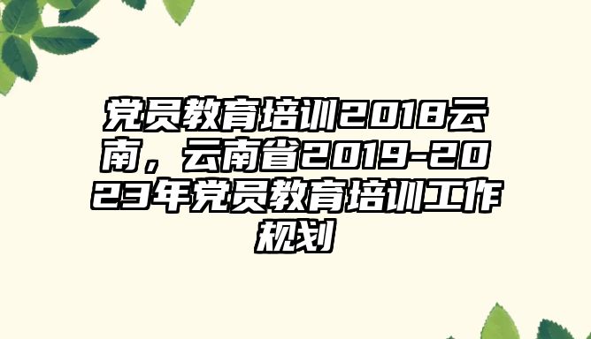 黨員教育培訓(xùn)2018云南，云南省2019-2023年黨員教育培訓(xùn)工作規(guī)劃