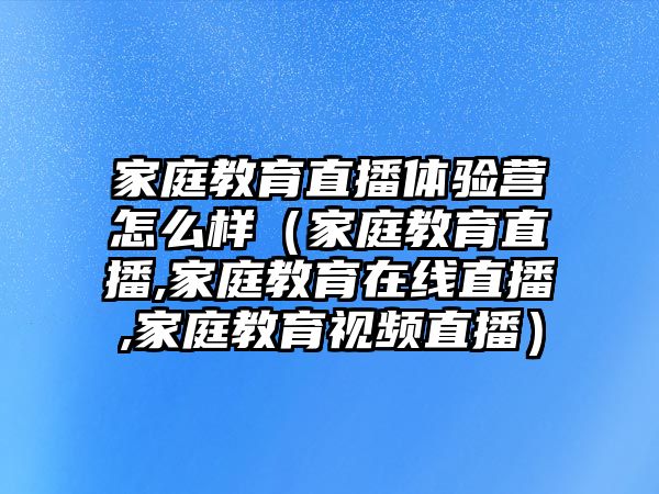 家庭教育直播體驗營怎么樣（家庭教育直播,家庭教育在線直播,家庭教育視頻直播）