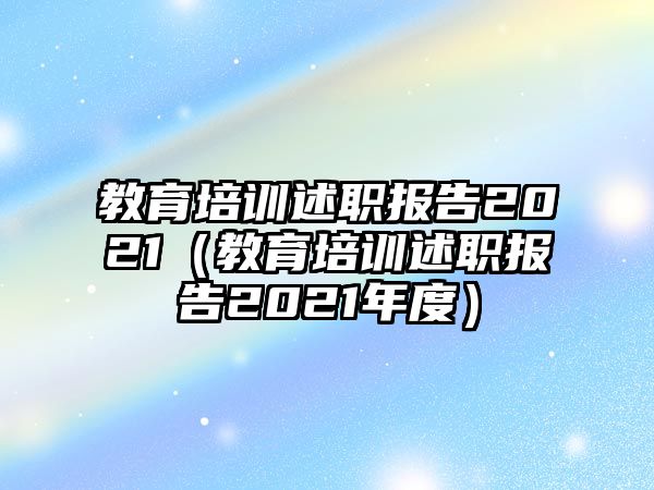 教育培訓述職報告2021（教育培訓述職報告2021年度）