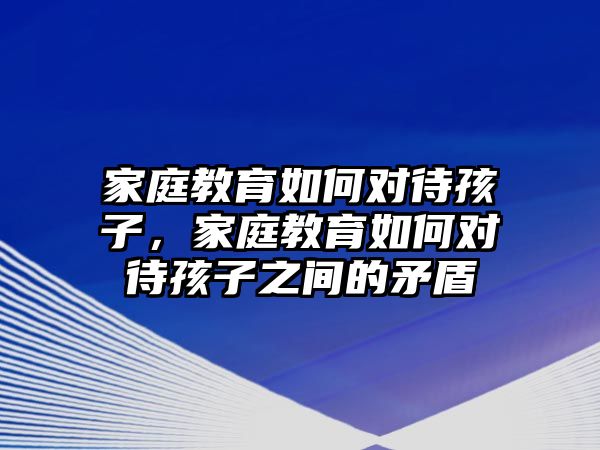 家庭教育如何對待孩子，家庭教育如何對待孩子之間的矛盾