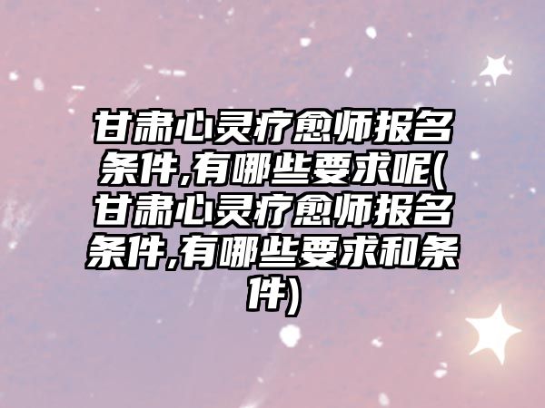 甘肅心靈療愈師報名條件,有哪些要求呢(甘肅心靈療愈師報名條件,有哪些要求和條件)