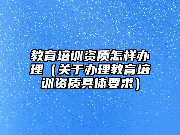 教育培訓(xùn)資質(zhì)怎樣辦理（關(guān)于辦理教育培訓(xùn)資質(zhì)具體要求）