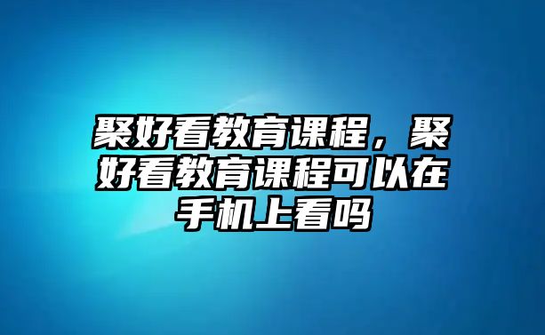 聚好看教育課程，聚好看教育課程可以在手機上看嗎