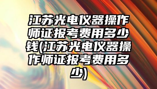 江蘇光電儀器操作師證報考費用多少錢(江蘇光電儀器操作師證報考費用多少)