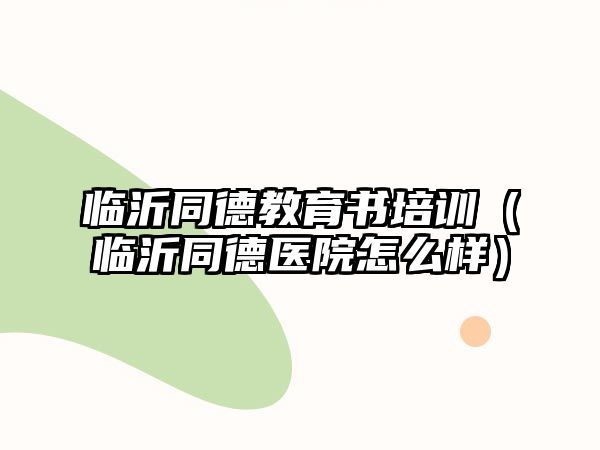 臨沂同德教育書培訓（臨沂同德醫(yī)院怎么樣）