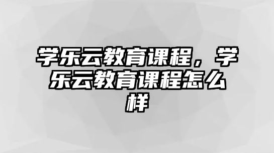 學(xué)樂(lè)云教育課程，學(xué)樂(lè)云教育課程怎么樣