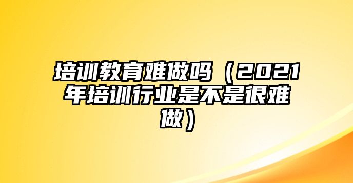 培訓(xùn)教育難做嗎（2021年培訓(xùn)行業(yè)是不是很難做）