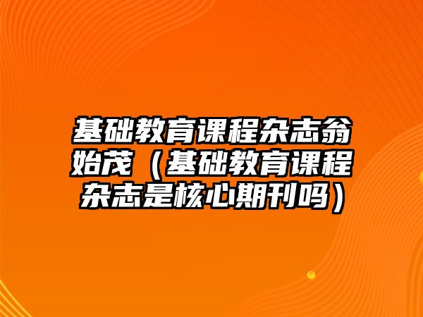 基礎(chǔ)教育課程雜志翁始茂（基礎(chǔ)教育課程雜志是核心期刊嗎）