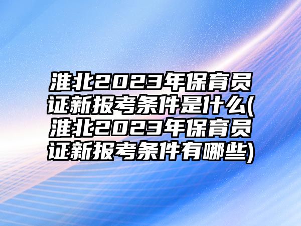 淮北2023年保育員證新報考條件是什么(淮北2023年保育員證新報考條件有哪些)