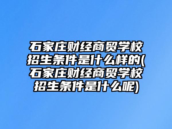 石家莊財經商貿學校招生條件是什么樣的(石家莊財經商貿學校招生條件是什么呢)