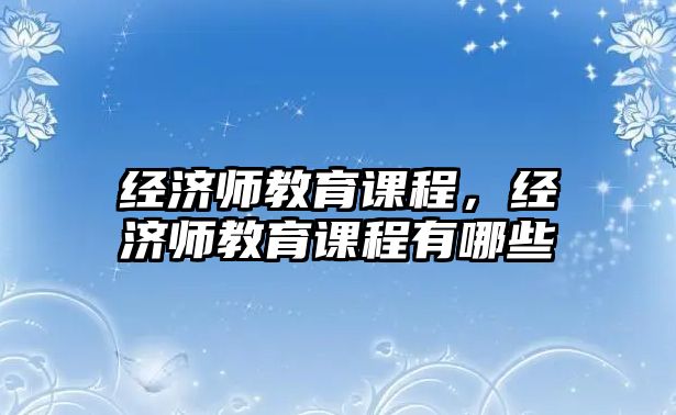 經(jīng)濟師教育課程，經(jīng)濟師教育課程有哪些