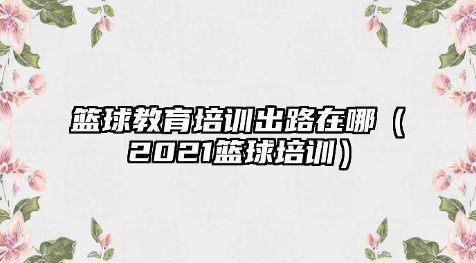 籃球教育培訓(xùn)出路在哪（2021籃球培訓(xùn)）