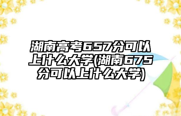 湖南高考657分可以上什么大學(xué)(湖南675分可以上什么大學(xué))