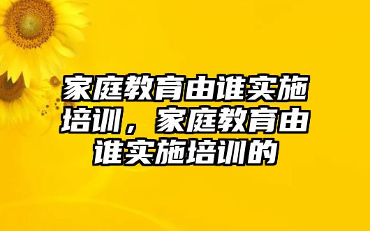 家庭教育由誰實(shí)施培訓(xùn)，家庭教育由誰實(shí)施培訓(xùn)的