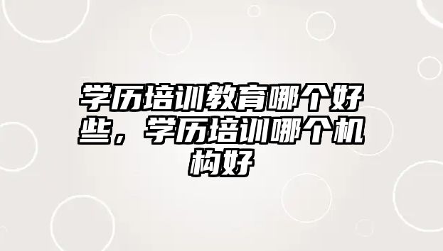 學(xué)歷培訓(xùn)教育哪個(gè)好些，學(xué)歷培訓(xùn)哪個(gè)機(jī)構(gòu)好