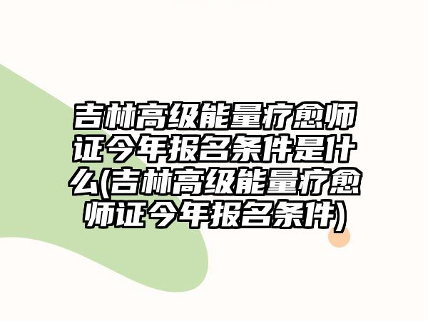 吉林高級(jí)能量療愈師證今年報(bào)名條件是什么(吉林高級(jí)能量療愈師證今年報(bào)名條件)