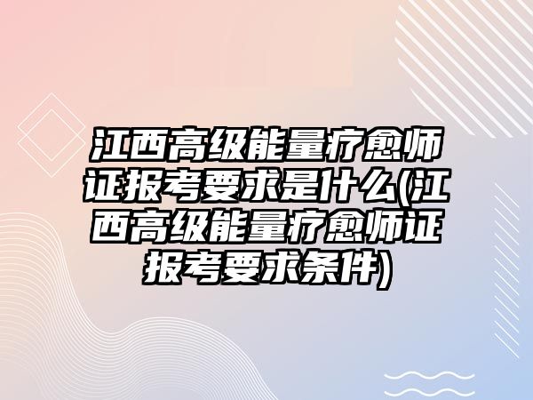 江西高級能量療愈師證報考要求是什么(江西高級能量療愈師證報考要求條件)