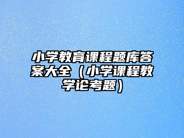 小學教育課程題庫答案大全（小學課程教學論考題）