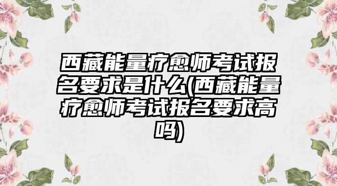 西藏能量療愈師考試報(bào)名要求是什么(西藏能量療愈師考試報(bào)名要求高嗎)