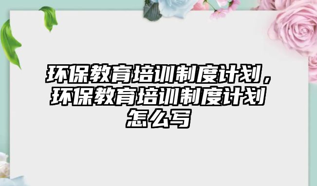 環(huán)保教育培訓制度計劃，環(huán)保教育培訓制度計劃怎么寫