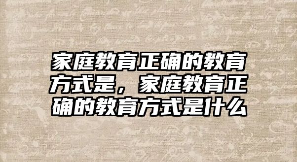 家庭教育正確的教育方式是，家庭教育正確的教育方式是什么