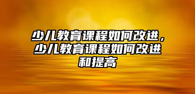 少兒教育課程如何改進(jìn)，少兒教育課程如何改進(jìn)和提高