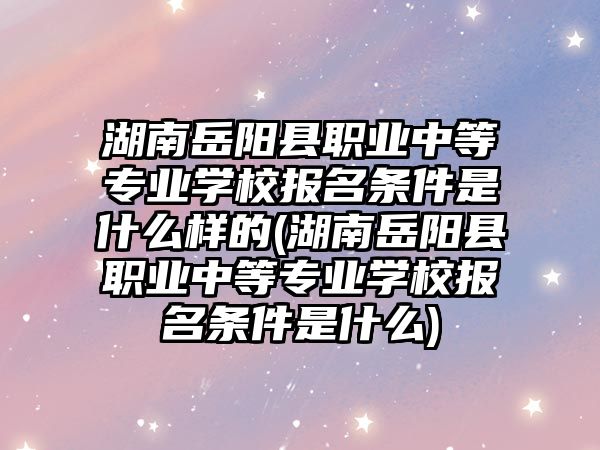 湖南岳陽縣職業(yè)中等專業(yè)學校報名條件是什么樣的(湖南岳陽縣職業(yè)中等專業(yè)學校報名條件是什么)