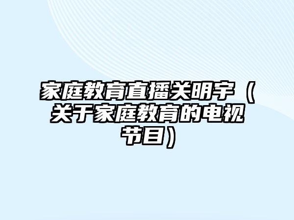 家庭教育直播關(guān)明宇（關(guān)于家庭教育的電視節(jié)目）