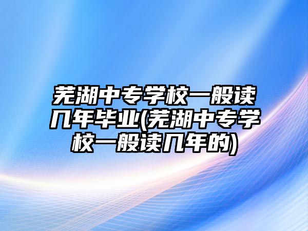 蕪湖中專學(xué)校一般讀幾年畢業(yè)(蕪湖中專學(xué)校一般讀幾年的)